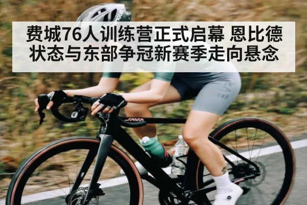 费城76人训练营正式启幕 恩比德状态与东部争冠新赛季走向悬念